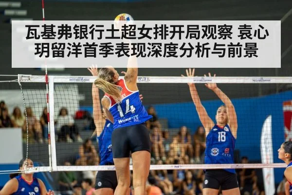 瓦基弗银行土超女排开局观察 袁心玥留洋首季表现深度分析与前景