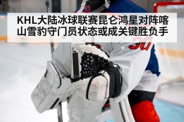 KHL大陆冰球联赛昆仑鸿星对阵喀山雪豹守门员状态或成关键胜负手
