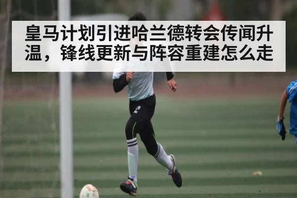 皇马计划引进哈兰德转会传闻升温,锋线更新与阵容重建怎么走