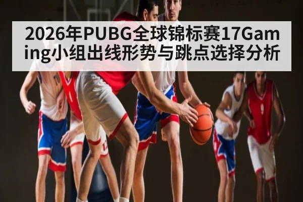 2026年PUBG全球锦标赛17Gaming小组出线形势与跳点选择分析