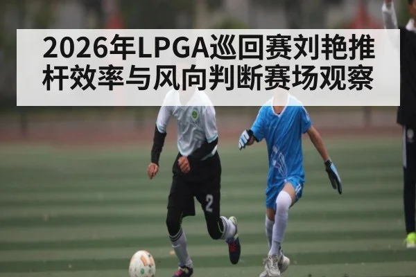 2026年LPGA巡回赛刘艳推杆效率与风向判断赛场观察
